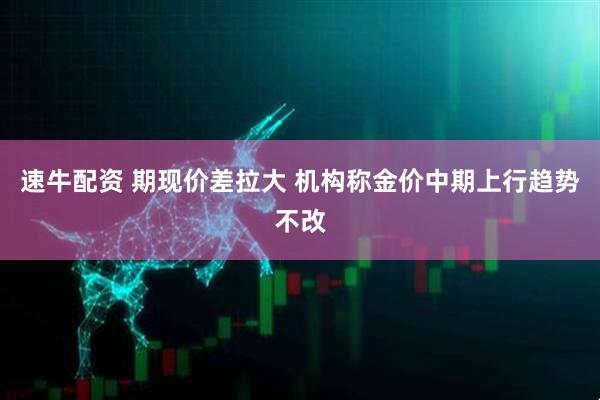速牛配资 期现价差拉大 机构称金价中期上行趋势不改