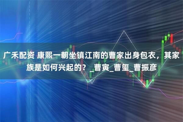 广禾配资 康熙一朝坐镇江南的曹家出身包衣，其家族是如何兴起的？_曹寅_曹玺_曹振彦