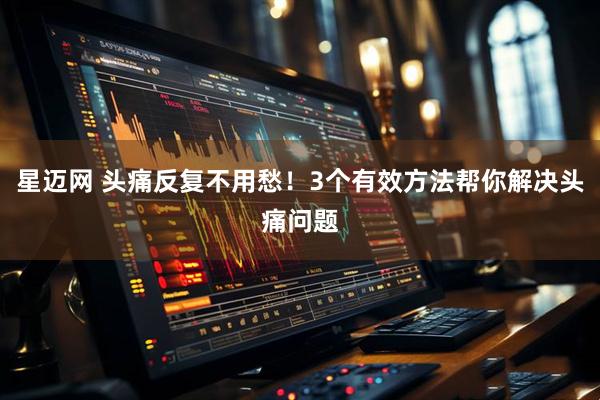 星迈网 头痛反复不用愁！3个有效方法帮你解决头痛问题