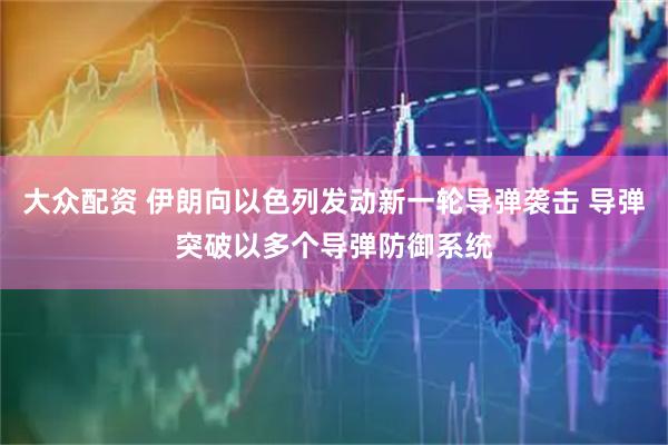 大众配资 伊朗向以色列发动新一轮导弹袭击 导弹突破以多个导弹防御系统