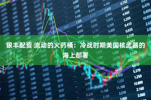 银丰配资 流动的火药桶：冷战时期美国核武器的海上部署