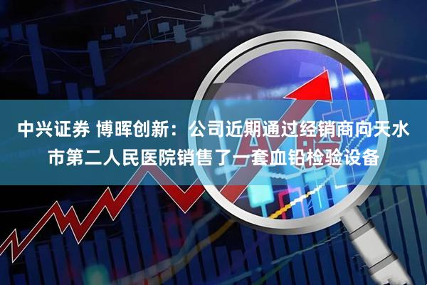中兴证券 博晖创新：公司近期通过经销商向天水市第二人民医院销售了一套血铅检验设备