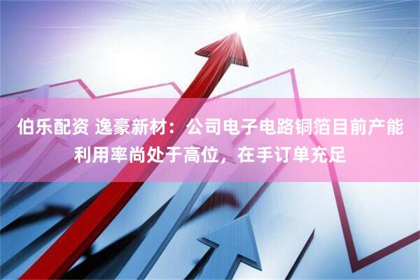 伯乐配资 逸豪新材：公司电子电路铜箔目前产能利用率尚处于高位，在手订单充足