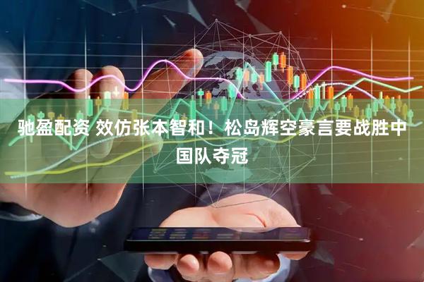 驰盈配资 效仿张本智和！松岛辉空豪言要战胜中国队夺冠