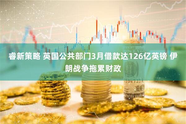 睿新策略 英国公共部门3月借款达126亿英镑 伊朗战争拖累财政